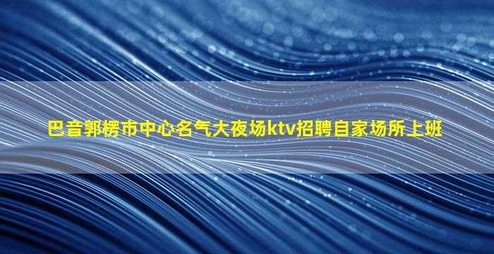 巴音郭楞市中心名气大夜场ktv招聘自家场所上班